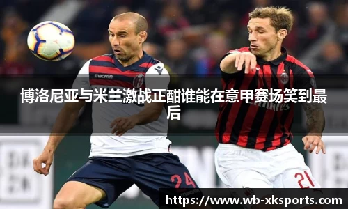 博洛尼亚与米兰激战正酣谁能在意甲赛场笑到最后