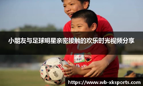 小朋友与足球明星亲密接触的欢乐时光视频分享