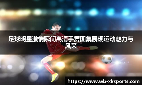 足球明星激情瞬间高清手舞图集展现运动魅力与风采